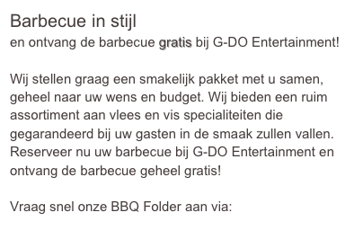 Barbecue in stijlen ontvang de barbecue gratis bij G-DO Entertainment!

Wij stellen graag een smakelijk pakket met u samen, geheel naar uw wens en budget. Wij bieden een ruim assortiment aan vlees en vis specialiteiten die gegarandeerd bij uw gasten in de smaak zullen vallen. 
Reserveer nu uw barbecue bij G-DO Entertainment en ontvang de barbecue geheel gratis! 

Vraag snel onze BBQ Folder aan via: info@g-do.nl